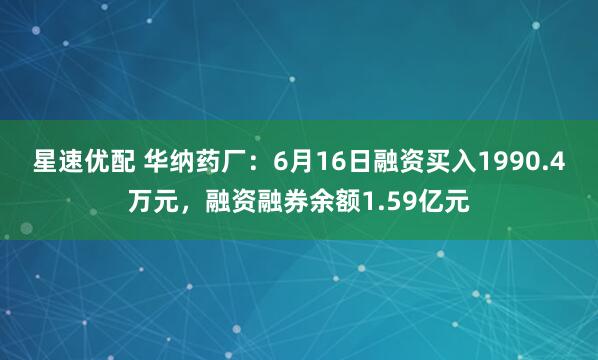 星速优配 华纳药厂：6月16日融资买入1990.4万元，融资融券余额1.59亿元