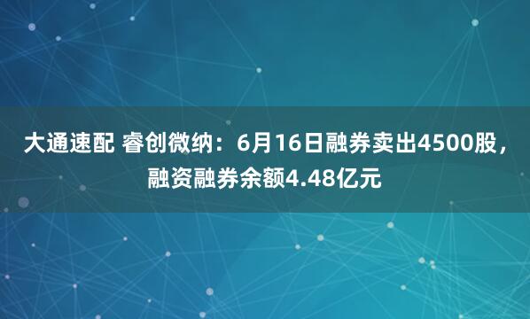 大通速配 睿创微纳：6月16日融券卖出4500股，融资融券余额4.48亿元