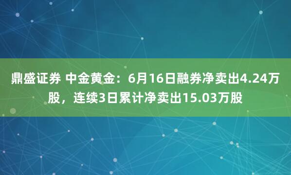鼎盛证券 中金黄金：6月16日融券净卖出4.24万股，连续3日累计净卖出15.03万股