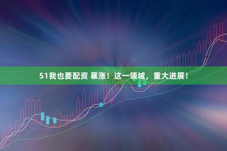 51我也要配资 暴涨！这一领域，重大进展！