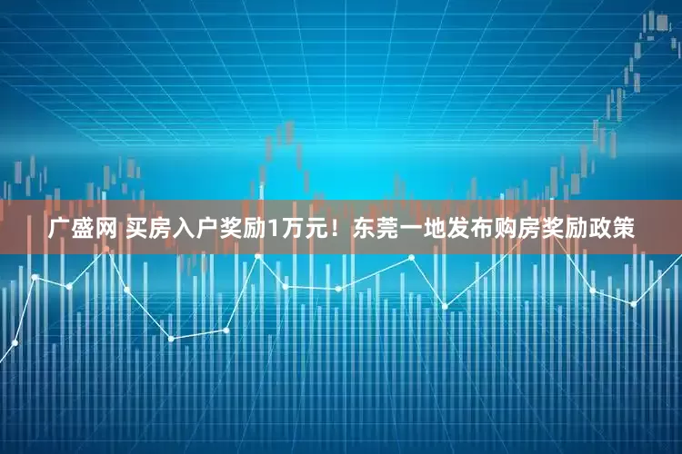 广盛网 买房入户奖励1万元！东莞一地发布购房奖励政策