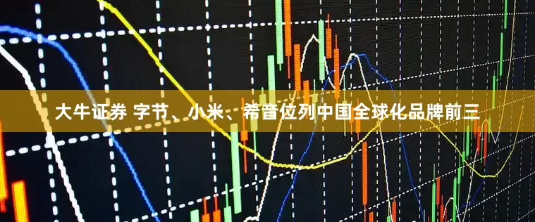大牛证券 字节、小米、希音位列中国全球化品牌前三