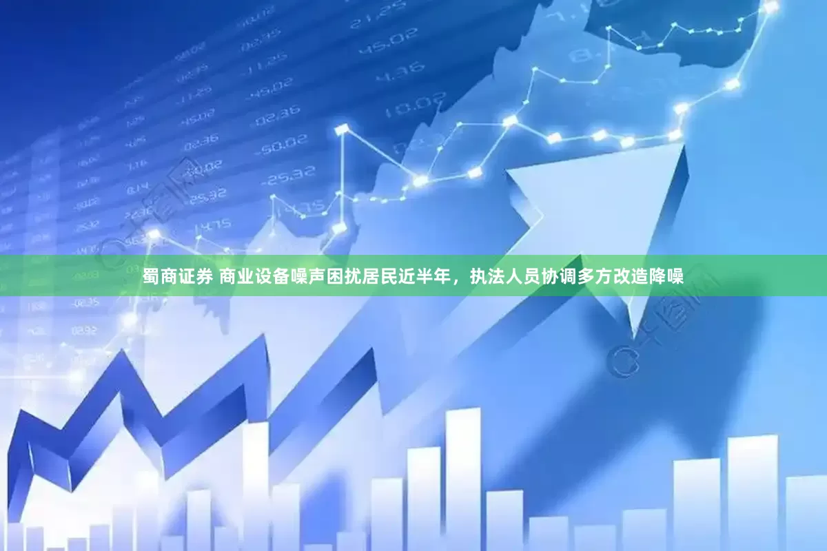 蜀商证券 商业设备噪声困扰居民近半年，执法人员协调多方改造降噪
