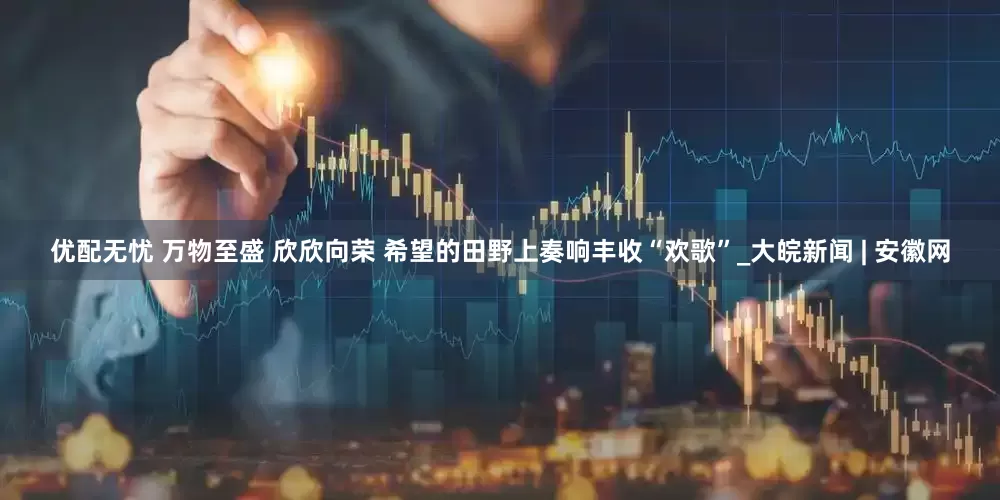 优配无忧 万物至盛 欣欣向荣 希望的田野上奏响丰收“欢歌”_大皖新闻 | 安徽网