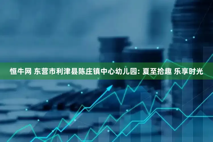 恒牛网 东营市利津县陈庄镇中心幼儿园: 夏至拾趣 乐享时光