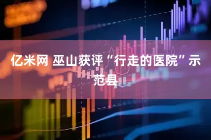 亿米网 巫山获评“行走的医院”示范县
