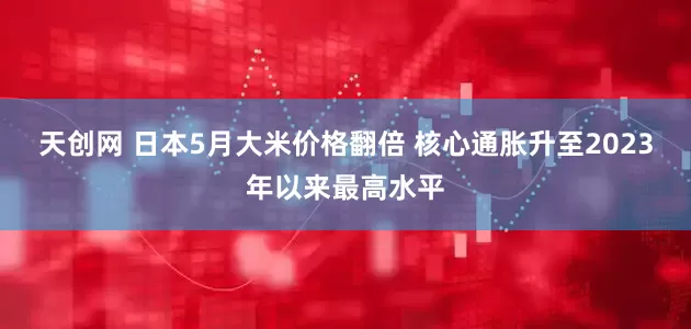 天创网 日本5月大米价格翻倍 核心通胀升至2023年以来最高水平