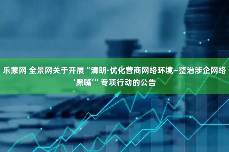 乐蒙网 全景网关于开展“清朗·优化营商网络环境—整治涉企网络‘黑嘴’”专项行动的公告