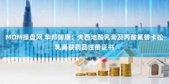MOM操盘网 华邦健康：夫西地酸乳膏及丙酸氟替卡松乳膏获药品注册证书