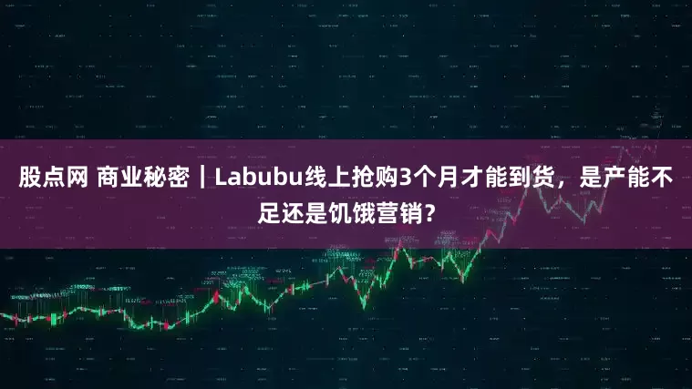 股点网 商业秘密｜Labubu线上抢购3个月才能到货，是产能不足还是饥饿营销？
