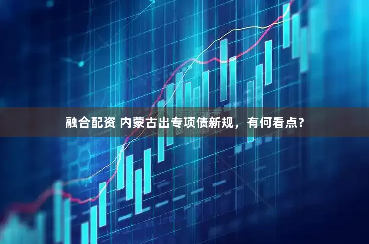 融合配资 内蒙古出专项债新规，有何看点？