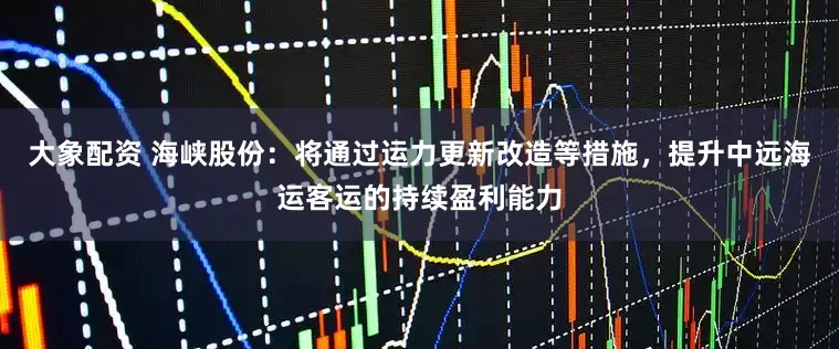 大象配资 海峡股份：将通过运力更新改造等措施，提升中远海运客运的持续盈利能力
