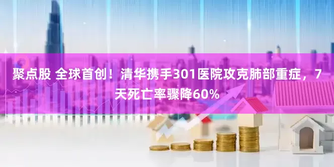 聚点股 全球首创！清华携手301医院攻克肺部重症，7天死亡率骤降60%