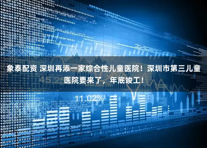 象泰配资 深圳再添一家综合性儿童医院！深圳市第三儿童医院要来了，年底竣工！