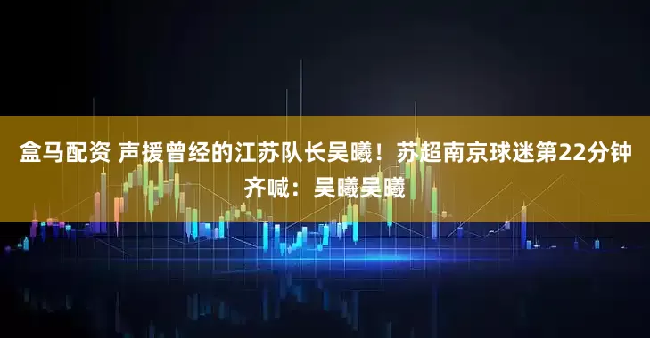 盒马配资 声援曾经的江苏队长吴曦！苏超南京球迷第22分钟齐喊：吴曦吴曦