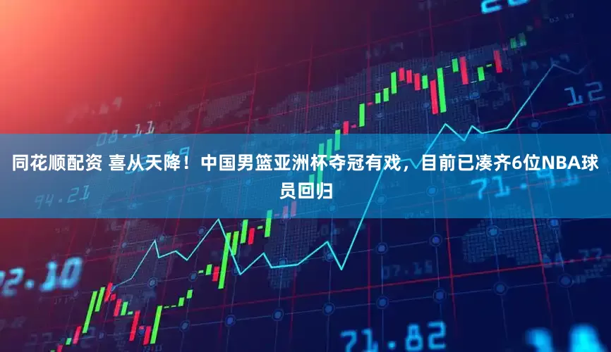 同花顺配资 喜从天降！中国男篮亚洲杯夺冠有戏，目前已凑齐6位NBA球员回归
