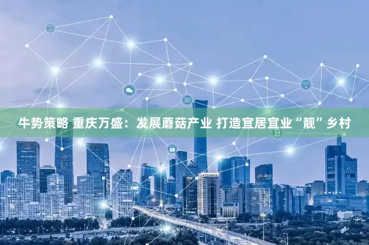 牛势策略 重庆万盛：发展蘑菇产业 打造宜居宜业“靓”乡村