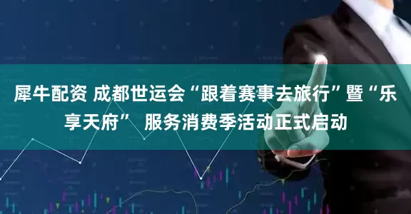 犀牛配资 成都世运会“跟着赛事去旅行”暨“乐享天府”  服务消费季活动正式启动