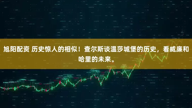 旭阳配资 历史惊人的相似！查尔斯谈温莎城堡的历史，看威廉和哈里的未来。