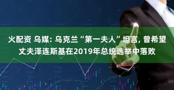 火配资 乌媒: 乌克兰“第一夫人”坦言, 曾希望丈夫泽连斯基在2019年总统选举中落败