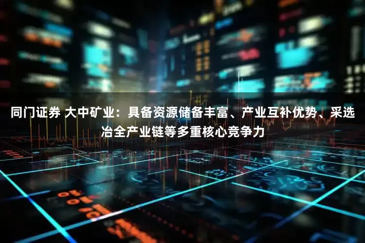 同门证券 大中矿业：具备资源储备丰富、产业互补优势、采选冶全产业链等多重核心竞争力