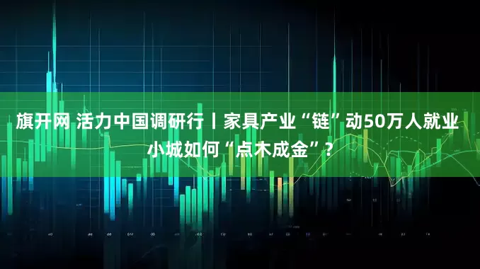 旗开网 活力中国调研行丨家具产业“链”动50万人就业 小城如何“点木成金”？