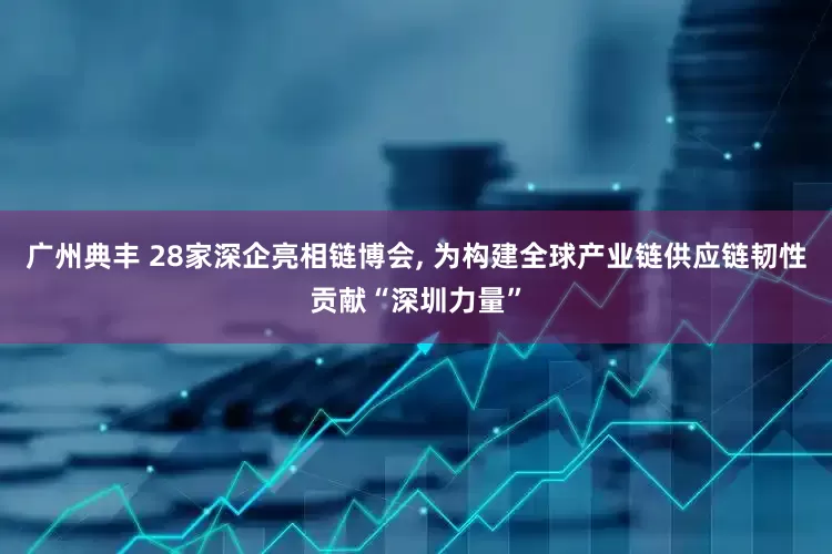 广州典丰 28家深企亮相链博会, 为构建全球产业链供应链韧性贡献“深圳力量”