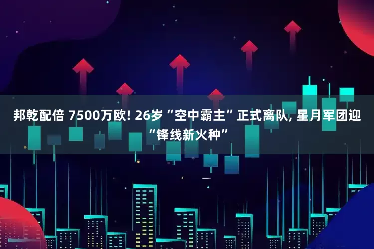 邦乾配倍 7500万欧! 26岁“空中霸主”正式离队, 星月军团迎“锋线新火种”