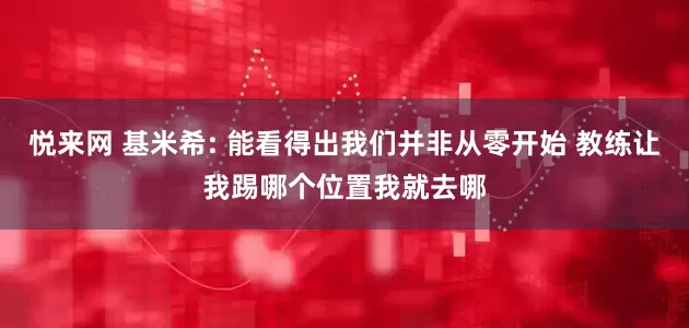 悦来网 基米希: 能看得出我们并非从零开始 教练让我踢哪个位置我就去哪