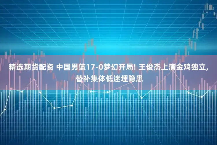 精选期货配资 中国男篮17-0梦幻开局! 王俊杰上演金鸡独立, 替补集体低迷埋隐患