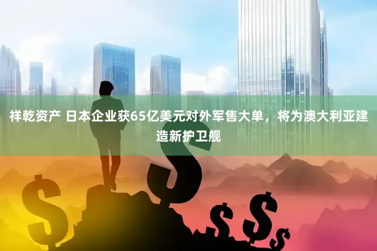 祥乾资产 日本企业获65亿美元对外军售大单，将为澳大利亚建造新护卫舰