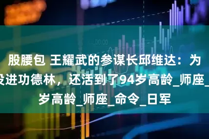 股腰包 王耀武的参谋长邱维达：为何被俘后没进功德林，还活到了94岁高龄_师座_命令_日军