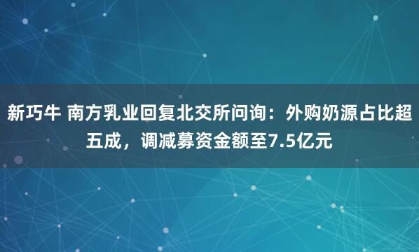 新巧牛 南方乳业回复北交所问询：外购奶源占比超五成，调减募资金额至7.5亿元