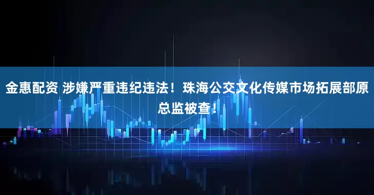 金惠配资 涉嫌严重违纪违法！珠海公交文化传媒市场拓展部原总监被查！