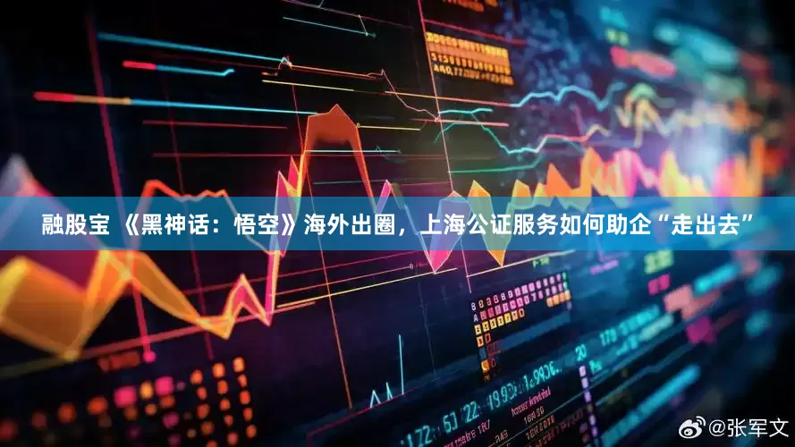 融股宝 《黑神话：悟空》海外出圈，上海公证服务如何助企“走出去”