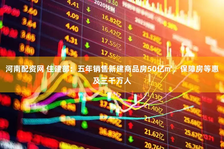 河南配资网 住建部：五年销售新建商品房50亿㎡，保障房等惠及三千万人