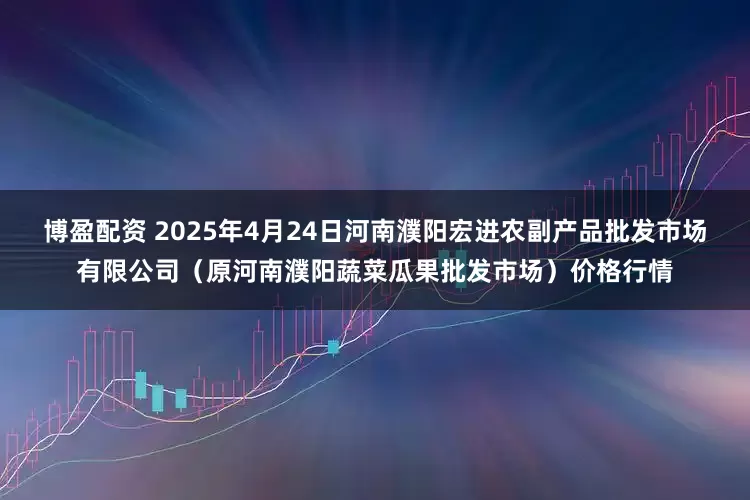博盈配资 2025年4月24日河南濮阳宏进农副产品批发市场有限公司（原河南濮阳蔬菜瓜果批发市场）价格行情