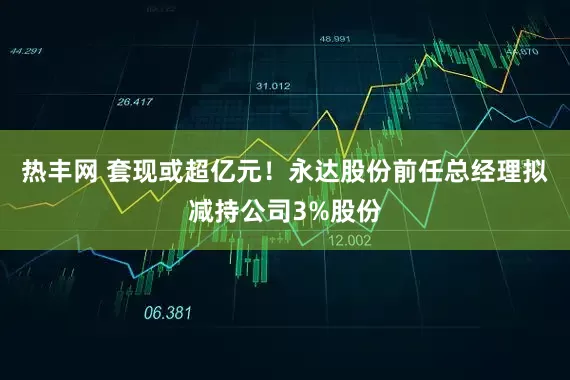 热丰网 套现或超亿元！永达股份前任总经理拟减持公司3%股份