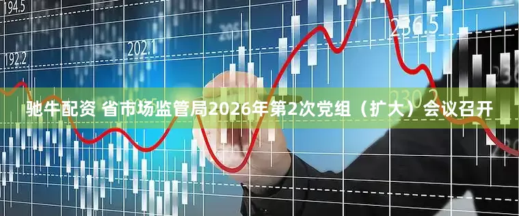 驰牛配资 省市场监管局2026年第2次党组（扩大）会议召开