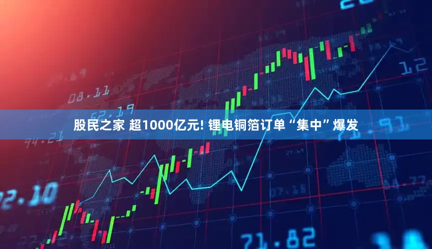 股民之家 超1000亿元! 锂电铜箔订单“集中”爆发