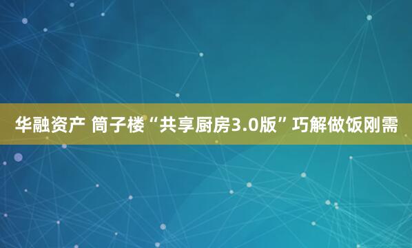 华融资产 筒子楼“共享厨房3.0版”巧解做饭刚需