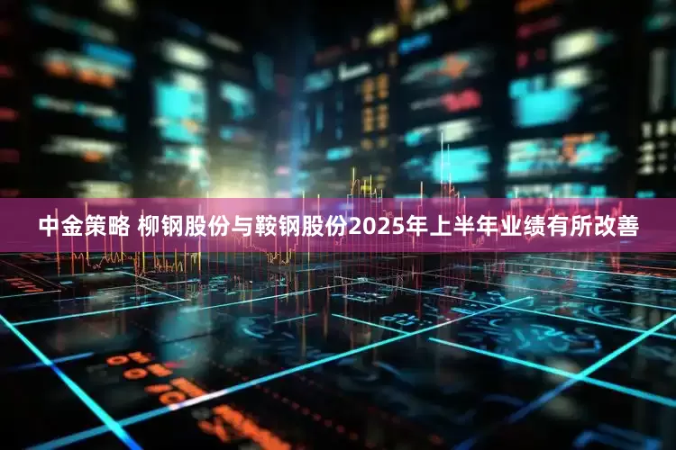中金策略 柳钢股份与鞍钢股份2025年上半年业绩有所改善