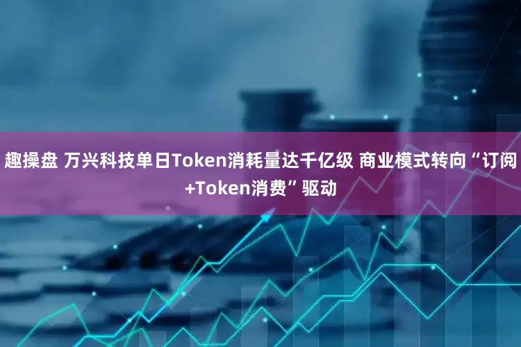 趣操盘 万兴科技单日Token消耗量达千亿级 商业模式转向“订阅+Token消费”驱动
