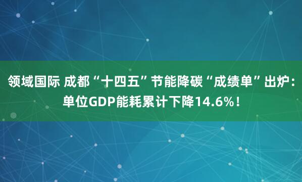 领域国际 成都“十四五”节能降碳“成绩单”出炉：单位GDP能耗累计下降14.6%！